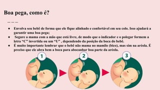 Boa pega, como é?
● Envolva seu bebê de forma que ele fique alinhado e confortável em seu colo. Isso ajudará a
garantir uma boa pega;
● Segure a mama com a mão que está livre, de modo que o indicador e o polegar formem a
letra “C” invertida ou um “U” , dependendo da posição da boca do bebê.
● É muito importante lembrar que o bebê não mama no mamilo (bico), mas sim na aréola. É
preciso que ele abra bem a boca para abocanhar boa parte da aréola.
 