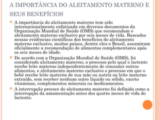 A IMPORTÂNCIA DO ALEITAMENTO MATERNO E
SEUS BENEFÍCIOS
 A importância do aleitamento materno tem sido
internacionalmente enfatizada em diversos documentos da
Organização Mundial de Saúde (OMS) que recomendam o
aleitamento materno exclusivo por seis meses de vida. Baseados
nessas evidências científicas dos benefícios do aleitamento
materno exclusivo, muitos países, dentre eles o Brasil, assumiram
oficialmente a recomendação de alimentos complementares após
os seis meses de idade.
 De acordo com a Organização Mundial de Saúde (OMS), foi
considerado aleitamento materno, o processo pelo qual o lactente
recebe leite materno independentemente de consumir outros
alimentos, e aleitamento materno exclusivo o processo em que o
bebê recebe leite materno de sua mãe ou nutriz ou leite materno
extraído, sem receber nenhum outro líquido ou sólido, exceto
vitaminas, complementos minerais ou medicamentos.
 A interrupção precoce do aleitamento materno foi definida como a
interrupção da amamentação antes dos quatro meses de vida do
lactente.
 