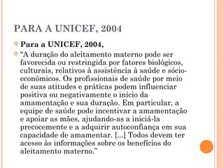 PARA A UNICEF, 2004
 Para a UNICEF, 2004,
 “A duração do aleitamento materno pode ser
favorecida ou restringida por fatores biológicos,
culturais, relativos à assistência à saúde e sócio-
econômicos. Os profissionais de saúde por meio
de suas atitudes e práticas podem influenciar
positiva ou negativamente o início da
amamentação e sua duração. Em particular, a
equipe de saúde pode incentivar a amamentação
e apoiar as mães, ajudando-as a iniciá-la
precocemente e a adquirir autoconfiança em sua
capacidade de amamentar. [...] Todos devem ter
acesso às informações sobre os benefícios do
aleitamento materno.”
 