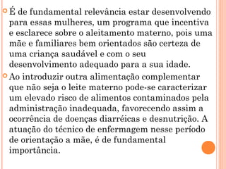  É de fundamental relevância estar desenvolvendo
para essas mulheres, um programa que incentiva
e esclarece sobre o aleitamento materno, pois uma
mãe e familiares bem orientados são certeza de
uma criança saudável e com o seu
desenvolvimento adequado para a sua idade.
 Ao introduzir outra alimentação complementar
que não seja o leite materno pode-se caracterizar
um elevado risco de alimentos contaminados pela
administração inadequada, favorecendo assim a
ocorrência de doenças diarréicas e desnutrição. A
atuação do técnico de enfermagem nesse período
de orientação a mãe, é de fundamental
importância.
 