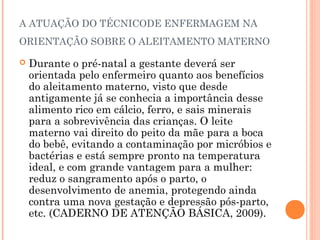 A ATUAÇÃO DO TÉCNICODE ENFERMAGEM NA
ORIENTAÇÃO SOBRE O ALEITAMENTO MATERNO
 Durante o pré-natal a gestante deverá ser
orientada pelo enfermeiro quanto aos benefícios
do aleitamento materno, visto que desde
antigamente já se conhecia a importância desse
alimento rico em cálcio, ferro, e sais minerais
para a sobrevivência das crianças. O leite
materno vai direito do peito da mãe para a boca
do bebê, evitando a contaminação por micróbios e
bactérias e está sempre pronto na temperatura
ideal, e com grande vantagem para a mulher:
reduz o sangramento após o parto, o
desenvolvimento de anemia, protegendo ainda
contra uma nova gestação e depressão pós-parto,
etc. (CADERNO DE ATENÇÃO BÁSICA, 2009).
 