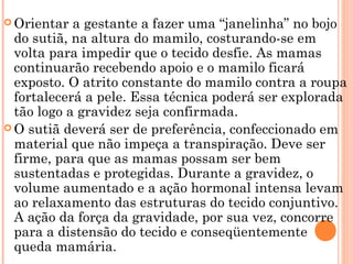  Orientar a gestante a fazer uma “janelinha” no bojo
do sutiã, na altura do mamilo, costurando-se em
volta para impedir que o tecido desfie. As mamas
continuarão recebendo apoio e o mamilo ficará
exposto. O atrito constante do mamilo contra a roupa
fortalecerá a pele. Essa técnica poderá ser explorada
tão logo a gravidez seja confirmada.
 O sutiã deverá ser de preferência, confeccionado em
material que não impeça a transpiração. Deve ser
firme, para que as mamas possam ser bem
sustentadas e protegidas. Durante a gravidez, o
volume aumentado e a ação hormonal intensa levam
ao relaxamento das estruturas do tecido conjuntivo.
A ação da força da gravidade, por sua vez, concorre
para a distensão do tecido e conseqüentemente
queda mamária.
 