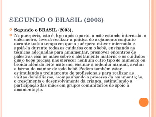 SEGUNDO O BRASIL (2003)
 Segundo o BRASIL (2003),
 No puerpério, isto é, logo após o parto, a mãe estando internada, o
enfermeiro, deverá realizar a prática do alojamento conjunto
durante todo o tempo em que a puérpera estiver internada e
apoiá-la durante todos os cuidados com o bebê, ensinando as
técnicas adequadas para amamentar, promover encontros de
palestras com as mães sobre o aleitamento materno e os cuidados
que o bebê precisa não oferecer nenhum outro tipo de alimento ou
bebida além do leite materno, ensinar a ordenha manual, avaliar
a forma de mamar de todo bebê. Podem também estar
estimulando o treinamento de profissionais para realizar as
visitas domiciliares, acompanhando o processo da amamentação,
o crescimento e desenvolvimento da criança, estimulando a
participação das mães em grupos comunitários de apoio à
amamentação.
 
