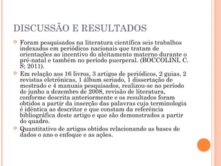 DISCUSSÃO E RESULTADOS
 Foram pesquisados na literatura científica seis trabalhos
indexados em periódicos nacionais que tratam de
orientações ao incentivo do aleitamento materno durante o
pré-natal e também no período puerperal. (BOCCOLINI, C.
S; 2011).
 Em relação aos 16 livros, 3 artigos de periódicos, 2 guias, 2
revistas eletrônicas, 1 álbum seriado, 1 dissertação de
mestrado e 4 manuais pesquisados, realizou-se no período
de junho a dezembro de 2008, revisão de literatura,
conforme descrita anteriormente e os resultados foram
obtidos a partir da inserção das palavras cuja terminologia
é idêntica ao descritor e que constam da referência
bibliográfica deste artigo e que são demonstrados a partir
do quadro.
 Quantitativo de artigos obtidos relacionando as bases de
dados o ano o enfoque e as ações.
 