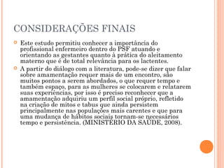 CONSIDERAÇÕES FINAIS
 Este estudo permitiu conhecer a importância do
profissional enfermeiro dentro do PSF atuando e
orientando as gestantes quanto à prática do aleitamento
materno que é de total relevância para os lactentes.
 A partir do diálogo com a literatura, pode-se dizer que falar
sobre amamentação requer mais de um encontro, são
muitos pontos a serem abordados, o que requer tempo e
também espaço, para as mulheres se colocarem e relatarem
suas experiências, por isso é preciso reconhecer que a
amamentação adquiriu um perfil social próprio, refletido
na criação de mitos e tabus que ainda persistem
principalmente nas populações mais carentes e que para
uma mudança de hábitos sociais tornam-se necessários
tempo e persistência. (MINISTÉRIO DA SAÚDE, 2008).
 