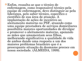  Enfim, ressalta-se que o técnico de
enfermagem, como responsável técnico pela
equipe de enfermagem, deve distinguir-se pela
liderança, pelo saber técnico, específico e
científico de sua área de atuação. A
implantação de ações de incentivo ao
aleitamento materno no PSF, atuando como
uma equipe prestadora de serviços domiciliares
possibilita maiores oportunidades de divulgar
e promover o aleitamento materno, apoiando
as mães que amamentam seus filhos,
melhorando significativa a qualidade de vida
de ambos dando uma resposta a um dos
maiores problemas brasileiro que é a
preocupante situação do desmame precoce em
nossa sociedade. (ALMEIDA, 1999).
 