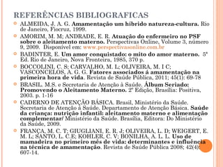 REFERÊNCIAS BIBLIOGRAFICAS
 ALMEIDA, J. A. G. Amamentação um híbrido natureza-cultura. Rio
de Janeiro, Fiocruz, 1999.
 AMORIM, M. M; ANDRADE, E. R. Atuação do enfermeiro no PSF
sobre o aleitamento materno. Perspectivas Online, Volume 3, número
9, 2009. Disponível em: www.perspectivasonline.com.br
 BADINTER, E. Um amor conquistado: o mito do amor materno. 5ª
Ed. Rio de Janeiro, Nova Fronteira, 1985, 370 p.
 BOCCOLINI, C. S; CARVALHO, M. L; OLIVEIRA, M. I C;
VASCONCELOS, A. G. G. Fatores associados á amamentação na
primeira hora de vida. Revista de Saúde Pública, 2011; 45(1): 69-78
 BRASIL. M.S. e Secretaria de Atenção à Saúde. Álbum Seriado:
Promovendo o Aleitamento Materno. 2º Edição, Brasília: Positiva,
2003. p. 1-16
 CADERNO DE ATENÇÃO BÁSICA. Brasil, Ministério da Saúde.
Secretaria de Atenção á Saúde. Departamento de Atenção Básica. Saúde
da criança: nutrição infantil: aleitamento materno e alimentação
complementar/ Ministério da Saúde. Brasília, Editora: Do Ministério
da Saúde, 2009.
 FRANÇA, M. C. T; GIUGLIANI, E. R. J; OLIVEIRA, L. D; WEIGERT, E.
M. L; SANTO, L. C.E; KOHLER, C. V; BONILHA, A. L. L. Uso de
mamadeira no primeiro mês de vida: determinantes e influência
na técnica de amamentação. Revista de Saúde Pública 2008; 42(4):
607-14.
 