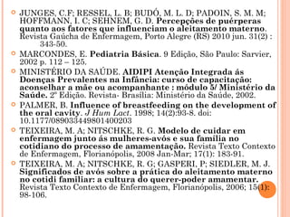  JUNGES, C.F; RESSEL, L. B; BUDÓ, M. L. D; PADOIN, S. M. M;
HOFFMANN, I. C; SEHNEM, G. D. Percepções de puérperas
quanto aos fatores que influenciam o aleitamento materno.
Revista Gaúcha de Enfermagem, Porto Alegre (RS) 2010 jun. 31(2) :
343-50.
 MARCONDES, E. Pediatria Básica. 9 Edição, São Paulo: Sarvier,
2002 p. 112 – 125.
 MINISTÉRIO DA SAÚDE. AIDIPI Atenção Integrada ás
Doenças Prevalentes na Infância: curso de capacitação:
aconselhar a mãe ou acompanhante : módulo 5/ Ministério da
Saúde. 2º Edição. Revista- Brasília: Ministério da Saúde, 2002.
 PALMER, B. Influence of breastfeeding on the development of
the oral cavity. J Hum Lact. 1998; 14(2):93-8. doi:
10.1177/089033449801400203
 TEIXEIRA, M. A; NITSCHKE, R. G. Modelo de cuidar em
enfermagem junto ás mulheres-avós e sua família no
cotidiano do processo de amamentação. Revista Texto Contexto
de Enfermagem, Florianópolis, 2008 Jan-Mar; 17(1): 183-91.
 TEIXEIRA, M. A; NITSCHKE, R. G; GASPERI, P; SIEDLER, M. J.
Significados de avós sobre a prática do aleitamento materno
no cotidi familiar: a cultura do querer-poder amamentar.
Revista Texto Contexto de Enfermagem, Florianópolis, 2006; 15(1):
98-106.
 