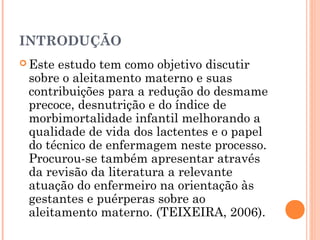 INTRODUÇÃO
 Este estudo tem como objetivo discutir
sobre o aleitamento materno e suas
contribuições para a redução do desmame
precoce, desnutrição e do índice de
morbimortalidade infantil melhorando a
qualidade de vida dos lactentes e o papel
do técnico de enfermagem neste processo.
Procurou-se também apresentar através
da revisão da literatura a relevante
atuação do enfermeiro na orientação às
gestantes e puérperas sobre ao
aleitamento materno. (TEIXEIRA, 2006).
 