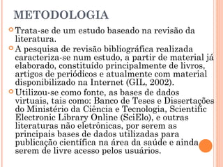 METODOLOGIA
 Trata-se de um estudo baseado na revisão da
literatura.
 A pesquisa de revisão bibliográfica realizada
caracteriza-se num estudo, a partir de material já
elaborado, constituído principalmente de livros,
artigos de periódicos e atualmente com material
disponibilizado na Internet (GIL, 2002).
 Utilizou-se como fonte, as bases de dados
virtuais, tais como: Banco de Teses e Dissertações
do Ministério da Ciência e Tecnologia, Scientific
Electronic Library Online (SciElo), e outras
literaturas não eletrônicas, por serem as
principais bases de dados utilizadas para
publicação científica na área da saúde e ainda
serem de livre acesso pelos usuários.
 