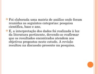  Foi elaborada uma matriz de análise onde foram
reunidas as seguintes categorias: pesquisa
científica, base e ano.
 E, a interpretação dos dados foi realizada à luz
da literatura pertinente, devendo-se reafirmar
que os resultados encontrados atendem aos
objetivos propostos neste estudo. A revisão
resultou na discussão presente na pesquisa.
 