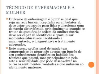 TÉCNICO DE ENFERMAGEM E A
MULHER.
 O técnico de enfermagem é o profissional que,
seja na rede básica, hospitalar ou ambulatorial,
deve estar preparado para lidar e direcionar uma
demanda diversificada, principalmente quando se
tratar de questões de ordem da mulher nutriz,
deve ser capaz de identificar e oportunizar
momentos educativos, facilitando a
amamentação, o diagnóstico e o tratamento
adequados.
 Este mesmo profissional de saúde tem
compromisso de atuar não apenas em função de
seu conhecimento científico ou habilidades
técnicas que possui, mas principalmente pela
arte e sensibilidade que pode desenvolver no
outro os sentimentos, vontades e que induzem ao
aleitamento materno.
 