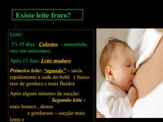 Existe leite fraco?
Leite:
1ºs 15 dias: Colostro - amarelado,
rico em anticorpos.
Após 15 dias: Leite maduro
Primeiro leite: “aguado” – sacia
rapidamente a sede do bebê ( baixo
teor de gordura e mais fluido)
Após alguns minutos de sucção:
Segundo leite :
mais branco , denso
e gorduroso – sucção mais
lenta e
 
