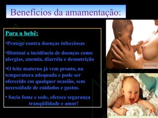 Benefícios da amamentação:
Para o bebê:
•Protege contra doenças infecciosas
•Diminui a incidência de doenças como
alergias, anemia, diarréia e desnutrição
•O leite materno já vem pronto, na
temperatura adequada e pode ser
oferecido em qualquer ocasião, sem
necessidade de cuidados e gastos.
• Sacia fome e sede, oferece segurança
tranqüilidade e amor!
 