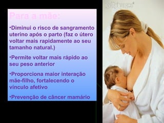 Para a mãe:
•Diminui o risco de sangramento
uterino após o parto (faz o útero
voltar mais rapidamente ao seu
tamanho natural.)
•Permite voltar mais rápido ao
seu peso anterior
•Proporciona maior interação
mãe-filho, fortalecendo o
vínculo afetivo
•Prevenção de câncer mamário
 