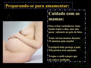 Preparando-se para amamentar:
Cuidado com as
mamas:
Para evitar rachaduras, tome
banho todos o dias, mas não
passe sabonete na pele do bico.
Tome sol nas mamas durante
15 minutos pela manhã
O próprio leite protege a pele.
Não precisa usar pomada.
Troque o sutiã sempre que
ele estiver molhado.
 
