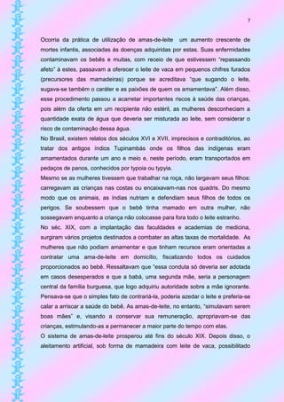 7


Ocorria da prática de utilização de amas-de-leite     um aumento crescente de
mortes infantis, associadas às doenças adquiridas por estas. Suas enfermidades
contaminavam os bebês e muitas, com receio de que estivessem “repassando
afeto” à estes, passavam a oferecer o leite de vaca em pequenos chifres furados
(precursores das mamadeiras) porque se acreditava “que sugando o leite,
sugava-se também o caráter e as paixões de quem os amamentava”. Além disso,
esse procedimento passou a acarretar importantes riscos à saúde das crianças,
pois além da oferta em um recipiente não estéril, as mulheres desconheciam a
quantidade exata de água que deveria ser misturada ao leite, sem considerar o
risco de contaminação dessa água.
No Brasil, existem relatos dos séculos XVI e XVII, imprecisos e contraditórios, ao
tratar dos antigos índios Tupinambás onde os filhos das indígenas eram
amamentados durante um ano e meio e, neste período, eram transportados em
pedaços de panos, conhecidos por typoia ou typyia.
Mesmo se as mulheres tivessem que trabalhar na roça, não largavam seus filhos:
carregavam as crianças nas costas ou encaixavam-nas nos quadris. Do mesmo
modo que os animais, as índias nutriam e defendiam seus filhos de todos os
perigos. Se soubessem que o bebê tinha mamado em outra mulher, não
sossegavam enquanto a criança não colocasse para fora todo o leite estranho.
No séc. XIX, com a implantação das faculdades e academias de medicina,
surgiram vários projetos destinados a combater as altas taxas de mortalidade. As
mulheres que não podiam amamentar e que tinham recursos eram orientadas a
contratar uma ama-de-leite em domicílio, fiscalizando todos os cuidados
proporcionados ao bebê. Ressaltavam que “essa conduta só deveria ser adotada
em casos desesperados e que a babá, uma segunda mãe, seria a personagem
central da família burguesa, que logo adquiriu autoridade sobre a mãe ignorante.
Pensava-se que o simples fato de contrariá-la, poderia azedar o leite e preferia-se
calar a arriscar a saúde do bebê. As amas-de-leite, no entanto, “simulavam serem
boas mães” e, visando a conservar sua remuneração, apropriavam-se das
crianças, estimulando-as a permanecer a maior parte do tempo com elas.
O sistema de amas-de-leite prosperou até fins do século XIX. Depois disso, o
aleitamento artificial, sob forma de mamadeira com leite de vaca, possibilitado
 