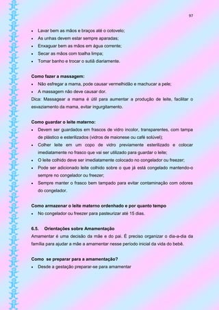 97


   Lavar bem as mãos e braços até o cotovelo;
   As unhas devem estar sempre aparadas;
   Enxaguar bem as mãos em água corrente;
   Secar as mãos com toalha limpa;
   Tomar banho e trocar o sutiã diariamente.


Como fazer a massagem:
   Não esfregar a mama, pode causar vermelhidão e machucar a pele;
   A massagem não deve causar dor.
Dica: Massagear a mama é útil para aumentar a produção de leite, facilitar o
esvaziamento da mama, evitar ingurgitamento.


Como guardar o leite materno:
   Devem ser guardados em frascos de vidro incolor, transparentes, com tampa
    de plástico e esterilizados (vidros de maionese ou café solúvel);
   Colher leite em um copo de vidro previamente esterilizado e colocar
    imediatamente no frasco que vai ser utilizado para guardar o leite;
   O leite colhido deve ser imediatamente colocado no congelador ou freezer;
   Pode ser adicionado leite colhido sobre o que já está congelado mantendo-o
    sempre no congelador ou freezer;
   Sempre manter o frasco bem tampado para evitar contaminação com odores
    do congelador.


Como armazenar o leite materno ordenhado e por quanto tempo
   No congelador ou freezer para pasteurizar até 15 dias.


6.5.   Orientações sobre Amamentação
Amamentar é uma decisão da mãe e do pai. É preciso organizar o dia-a-dia da
família para ajudar a mãe a amamentar nesse período inicial da vida do bebê.


Como se preparar para a amamentação?
   Desde a gestação preparar-se para amamentar
 