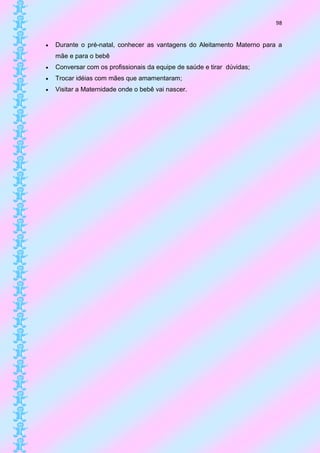 98


   Durante o pré-natal, conhecer as vantagens do Aleitamento Materno para a
    mãe e para o bebê
   Conversar com os profissionais da equipe de saúde e tirar dúvidas;
   Trocar idéias com mães que amamentaram;
   Visitar a Maternidade onde o bebê vai nascer.
 