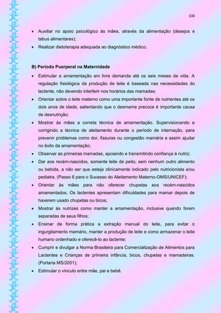 100


   Auxiliar no apoio psicológico às mães, através da alimentação (desejos e
    tabus alimentares);
   Realizar dietoterapia adequada ao diagnóstico médico.



B) Período Puerperal na Maternidade

   Estimular a amamentação em livre demanda até os seis meses de vida. A
    regulação fisiológica da produção de leite é baseada nas necessidades do
    lactente, não devendo interferir nos horários das mamadas;
   Orientar sobre o leite materno como uma importante fonte de nutrientes até os
    dois anos de idade, salientando que o desmame precoce é importante causa
    de desnutrição;
   Mostrar às mães a correta técnica de amamentação. Supervisionando e
    corrigindo a técnica de aleitamento durante o período de internação, para
    prevenir problemas como dor, fissuras ou congestão mamária e assim ajudar
    no êxito da amamentação;
   Observar as primeiras mamadas, apoiando e transmitindo confiança à nutriz;
   Dar aos recém-nascidos, somente leite de peito, sem nenhum outro alimento
    ou bebida, a não ser que esteja clinicamente indicado pelo nutricionista e/ou
    pediatra. (Passo 6 para o Sucesso do Aleitamento Materno-OMS/UNICEF);
   Orientar às mães para não oferecer chupetas aos recém-nascidos
    amamentados. Os lactentes apresentam dificuldades para mamar depois de
    haverem usado chupetas ou bicos;
   Mostrar às nutrizes como manter a amamentação, inclusive quando forem
    separadas de seus filhos;
   Ensinar de forma prática a extração manual do leite, para evitar o
    ingurgitamento mamário, manter a produção de leite e como armazenar o leite
    humano ordenhado e oferecê-lo ao lactente;
   Cumprir e divulgar a Norma Brasileira para Comercialização de Alimentos para
    Lactentes e Crianças de primeira infância, bicos, chupetas e mamadeiras.
    (Portaria MS/2051);
   Estimular o vínculo entre mãe, pai e bebê.
 