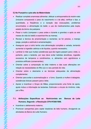 101


C) No Puerpério e pós-alta da Maternidade

   Realizar completa anamnese alimentar, efetuar a antropometria do recém-nato
    (inclusive comparando o peso do nascimento e o de alta), verificar o tipo, a
    quantidade,    a   freqüência   e   a   duração   das evacuações,   problemas
    encontrados; a alimentação do bebê, o uso de medicamentos pela dupla;
    estado de ânimo da puérpera;
   Pesar a nutriz (comparar o peso antes e durante a gravidez e após os seis
    meses de vida do bebê) e examinar-lhe as mamas;
   Revisar a técnica de amamentação e reorientar, se for preciso, o manejo
    (pega, posição e estímulo à amamentação);
   Assegurar que a nutriz tenha uma alimentação completa e variada, tentando
    aumentar a ingestão calórica e de líquidos, quando necessário;
   Lembrar à mãe que muitas substâncias que ela ingere passam para o leite, e,
    portanto, para o lactente, por isso deve evitar bebidas alcoólicas, ingestão
    excessiva de temperos e condimentos, e, alimentos com agrotóxicos e
    produtos artificiais (conservantes);
   Orientar sobre a composição do leite materno e das suas alterações em
    relação às necessidades do filho (a) e o seu período de vida;
   Orientar sobre o desmame e as técnicas adequadas da alimentação
    complementar;
   Orientar para evitar a automedicação e o fumo. Quando a mulher é tabagista,
    substâncias tóxicas passam para o leite;
   Apoiar e incentivar o Grupo de Mães, proporcionando uma fonte de apoio,
    ajuda mútuo e informação às lactantes. Estimular o vínculo do trinômio: mãe,
    pai e filho.



7.1.   Atribuições Específicas ao           Nutricionista em   Bancos de Leite
       Humano, Segundo a Resolução CFN Nº200/1998.

   Incentivar o aleitamento materno;
   Promover campanhas para captar doadoras de leite humano, divulgando as
    atividades do Banco de Leite Humano;
 