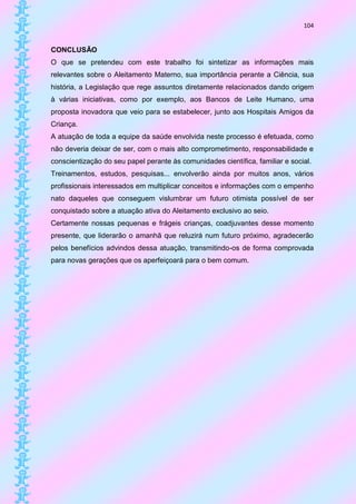 104


CONCLUSÃO
O que se pretendeu com este trabalho foi sintetizar as informações mais
relevantes sobre o Aleitamento Materno, sua importância perante a Ciência, sua
história, a Legislação que rege assuntos diretamente relacionados dando origem
à várias iniciativas, como por exemplo, aos Bancos de Leite Humano, uma
proposta inovadora que veio para se estabelecer, junto aos Hospitais Amigos da
Criança.
A atuação de toda a equipe da saúde envolvida neste processo é efetuada, como
não deveria deixar de ser, com o mais alto comprometimento, responsabilidade e
conscientização do seu papel perante às comunidades científica, familiar e social.
Treinamentos, estudos, pesquisas... envolverão ainda por muitos anos, vários
profissionais interessados em multiplicar conceitos e informações com o empenho
nato daqueles que conseguem vislumbrar um futuro otimista possível de ser
conquistado sobre a atuação ativa do Aleitamento exclusivo ao seio.
Certamente nossas pequenas e frágeis crianças, coadjuvantes desse momento
presente, que liderarão o amanhã que reluzirá num futuro próximo, agradecerão
pelos benefícios advindos dessa atuação, transmitindo-os de forma comprovada
para novas gerações que os aperfeiçoará para o bem comum.
 