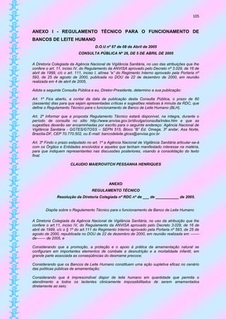 105


ANEXO I - REGULAMENTO TÉCNICO PARA O FUNCIONAMENTO DE
BANCOS DE LEITE HUMANO
                                      D.O.U nº 67 de 08 de Abril de 2005
                           CONSULTA PÚBLICA Nº 28, DE 5 DE ABRIL DE 2005

A Diretoria Colegiada da Agência Nacional de Vigilância Sanitária, no uso das atribuições que lhe
confere o art. 11, inciso IV, do Regulamento da ANVISA aprovado pelo Decreto nº 3.029, de 16 de
abril de 1999, c/c o art. 111, inciso I, alínea “e” do Regimento Interno aprovado pela Portaria nº
593, de 25 de agosto de 2000, publicada no DOU de 22 de dezembro de 2000, em reunião
realizada em 4 de abril de 2005,

Adota a seguinte Consulta Pública e eu, Diretor-Presidente, determino a sua publicação:

Art. 1º Fica aberto, a contar da data de publicação desta Consulta Pública, o prazo de 60
(sessenta) dias para que sejam apresentadas críticas e sugestões relativas à minuta da RDC, que
define o Regulamento Técnico para o funcionamento de Banco de Leite Humano (BLH).

Art. 2º Informar que a proposta Regulamento Técnico estará disponível, na íntegra, durante o
período de consulta no sítio http://www.anvisa.gov.br/divulga/consulta/index.htm e que as
sugestões deverão ser encaminhadas por escrito para o seguinte endereço: Agência Nacional de
Vigilância Sanitária - GGTES/GTOSS – SEPN 515, Bloco “B” Ed. Omega, 3º andar, Asa Norte,
Brasília-DF, CEP 70.770.502, ou E-mail: bancodeleite.gtoss@anvisa.gov.br

Art. 3º Findo o prazo estipulado no art. 1º a Agência Nacional de Vigilância Sanitária articular-se-á
com os Órgãos e Entidades envolvidos e aqueles que tenham manifestado interesse na matéria,
para que indiquem representantes nas discussões posteriores, visando a consolidação do texto
final.

                       CLAUDIO MAIEROVITCH PESSANHA HENRIQUES




                                              ANEXO
                                   REGULAMENTO TÉCNICO
              Resolução da Diretoria Colegiada nº RDC nº de ___ de ___________ de 2005.


        Dispõe sobre o Regulamento Técnico para o funcionamento de Banco de Leite Humano

A Diretoria Colegiada da Agência Nacional de Vigilância Sanitária, no uso da atribuição que lhe
confere o art.11, inciso IV, do Regulamento da ANVISA aprovado pelo Decreto 3.029, de 16 de
abril de 1999, c/c o § 1º do art.111 do Regimento Interno aprovado pela Portaria nº 593, de 25 de
agosto de 2000, republicada no DOU de 22 de dezembro de 2000, em reunião realizada em -------
de------- de 2005, e

Considerando que a promoção, a proteção e o apoio à prática da amamentação natural se
configuram em importantes elementos de combate a desnutrição e a mortalidade infantil, em
grande parte associada as conseqüências do desmame precoce;

Considerando que os Bancos de Leite Humano constituem uma ação supletiva eficaz no cenário
das políticas públicas de amamentação;

Considerando que é imprescindível dispor de leite humano em quantidade que permita o
atendimento a todos os lactentes clinicamente impossibilitados de serem amamentados
diretamente ao seio;
 