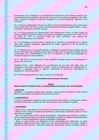 106



Considerando que a instalação e o funcionamento dos Bancos de Leite Humano requerem uma
normalização técnica específica a fim de evitar fatores de risco à saúde dos lactentes e das mães,
adota a seguinte Resolução da Diretoria Colegiada e eu, Diretor-Presidente, determino a sua
publicação:

Art. 1º Aprovar o Regulamento Técnico que define normas de funcionamento para os Bancos de
Leite Humano (BLH), na forma do Anexo desta Resolução de Diretoria Colegiada (RDC), a serem
cumpridas e observadas em âmbito nacional.

Art. 2º O descumprimento das determinações deste Regulamento Técnico constitui infração de
natureza sanitária sujeitando o infrator a processo e penalidades previstas na Lei nº 6437, de 20
de agosto de 1977, ou instrumento legal que venha substituí-la, sem prejuízo das
responsabilidades penal e civil cabíveis.

Art. 3º As Secretarias de Saúde devem implementar os mecanismos necessários para a adoção
desta RDC, podendo estabelecer regulamentos de caráter suplementar a fim de atender às
especificações locais.

Art. 4º Estabelecer que a construção reforma ou adaptação na estrutura física do Banco de Leite
Humano (BLH) deve ser precedida de aprovação do projeto junto à autoridade sanitária local em
conformidade com a RDC/ANVISA nº 50, de 21 de fevereiro de 2002, suas atualizações ou
instrumento legal que venha substituí-la.

Art. 5° Todo Banco de Leite Humano e suas unidades vinculadas devem ser inspecionados no
mínimo uma vez ao ano.

Parágrafo Único – Para efetivação dos procedimentos de que trata este artigo, deve ser
assegurado à autoridade sanitária livre acesso a todas as dependências do estabelecimento e
mantidos à disposição todos os registros, informações e documentos especificados no
Regulamento Técnico desta RDC.

Art. 6º Esta Resolução entrará em vigor na data de sua publicação,

                            Cláudio Maierovitch Pessanha Henriques


                                ANEXO
REGULAMENTO TÉCNICO PARA O FUNCIONAMENTO DE BANCO DE LEITE HUMANO

1.OBJETIVO
Estabelecer os requisitos mínimos para instalação e funcionamento de Banco de Leite Humano
(BLH) e suas unidades vinculadas em todo território nacional.

2. ABRANGÊNCIA
O presente regulamento se aplica a todos os serviços de saúde públicos e privados que realizam
atividades relacionadas ao Banco de Leite Humano (BLH) e suas unidades vinculadas.

3. DEFINIÇÕES
• Acidez Dornic: acidez titulável do Leite Humano Ordenhado (LHO) expresso em Graus Dornic.
• Aditivos: toda e qualquer substância adicionada ao Leite Humano Ordenhado (LHO), de modo
intencional ou acidental.
• Banco de Leite Humano (BLH): serviço especializado, responsável pela promoção, proteção e
apoio ao aleitamento materno e execução de atividades de coleta do excedente da produção lática
da nutriz, do seu processamento, controle de qualidade e distribuição.
• Banco de Leite Humano de Referência: serviço caracterizado por implementar as ações
estratégicas definidas pela política pública para sua área de abrangência; por treinar, orientar e
capacitar recursos humanos; desenvolver pesquisas operacionais; prestar consultoria técnica e
 