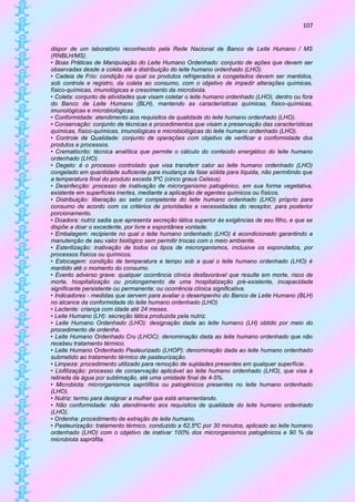 107


dispor de um laboratório reconhecido pela Rede Nacional de Banco de Leite Humano / MS
(RNBLH/MS).
• Boas Práticas de Manipulação do Leite Humano Ordenhado: conjunto de ações que devem ser
observadas desde a coleta até a distribuição do leite humano ordenhado (LHO).
• Cadeia de Frio: condição na qual os produtos refrigerados e congelados devem ser mantidos,
sob controle e registro, da coleta ao consumo, com o objetivo de impedir alterações químicas,
físico-químicas, imunológicas e crescimento da microbiota.
• Coleta: conjunto de atividades que visam coletar o leite humano ordenhado (LHO), dentro ou fora
do Banco de Leite Humano (BLH), mantendo as características químicas, físico-químicas,
imunológicas e microbiológicas.
• Conformidade: atendimento aos requisitos de qualidade do leite humano ordenhado (LHO).
• Conservação: conjunto de técnicas e procedimentos que visam a preservação das características
químicas, físico-químicas, imunológicas e microbiológicas do leite humano ordenhado (LHO).
• Controle de Qualidade: conjunto de operações com objetivo de verificar a conformidade dos
produtos e processos.
• Crematócrito: técnica analítica que permite o cálculo do conteúdo energético do leite humano
ordenhado (LHO).
• Degelo: é o processo controlado que visa transferir calor ao leite humano ordenhado (LHO)
congelado em quantidade suficiente para mudança de fase sólida para líquida, não permitindo que
a temperatura final do produto exceda 5ºC (cinco graus Celsius).
• Desinfecção: processo de inativação de microrganismo patogênico, em sua forma vegetativa,
existente em superfícies inertes, mediante a aplicação de agentes químicos ou físicos.
• Distribuição: liberação ao setor competente do leite humano ordenhado (LHO) próprio para
consumo de acordo com os critérios de prioridades e necessidades do receptor, para posterior
porcionamento.
• Doadora: nutriz sadia que apresenta secreção lática superior às exigências de seu filho, e que se
dispõe a doar o excedente, por livre e espontânea vontade.
• Embalagem: recipiente no qual o leite humano ordenhado (LHO) é acondicionado garantindo a
manutenção de seu valor biológico sem permitir trocas com o meio ambiente.
• Esterilização: inativação de todos os tipos de microrganismos, inclusive os esporulados, por
processos físicos ou químicos.
• Estocagem: condição de temperatura e tempo sob a qual o leite humano ordenhado (LHO) é
mantido até o momento do consumo.
• Evento adverso grave: qualquer ocorrência clínica desfavorável que resulte em morte, risco de
morte, hospitalização ou prolongamento de uma hospitalização pré-existente, incapacidade
significante persistente ou permanente; ou ocorrência clínica significativa.
• Indicadores - medidas que servem para avaliar o desempenho do Banco de Leite Humano (BLH)
no alcance da conformidade do leite humano ordenhado (LHO)
• Lactente: criança com idade até 24 meses.
• Leite Humano (LH): secreção lática produzida pela nutriz.
• Leite Humano Ordenhado (LHO): designação dada ao leite humano (LH) obtido por meio do
procedimento de ordenha.
• Leite Humano Ordenhado Cru (LHOC): denominação dada ao leite humano ordenhado que não
recebeu tratamento térmico.
• Leite Humano Ordenhado Pasteurizado (LHOP): denominação dada ao leite humano ordenhado
submetido ao tratamento térmico de pasteurização.
• Limpeza: procedimento utilizado para remoção de sujidades presentes em qualquer superfície.
• Liofilização: processo de conservação aplicável ao leite humano ordenhado (LHO), que visa à
retirada da água por sublimação, até uma umidade final de 4-5%.
• Microbiota: microrganismos saprófitos ou patogênicos presentes no leite humano ordenhado
(LHO).
• Nutriz: termo para designar a mulher que está amamentando.
• Não conformidade: não atendimento aos requisitos de qualidade do leite humano ordenhado
(LHO).
• Ordenha: procedimento de extração de leite humano.
• Pasteurização: tratamento térmico, conduzido a 62,5ºC por 30 minutos, aplicado ao leite humano
ordenhado (LHO) com o objetivo de inativar 100% dos microrganismos patogênicos e 90 % da
microbiota saprófita.
 