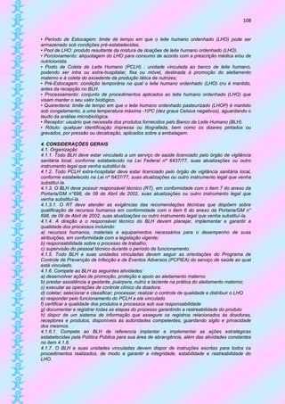 108


• Período de Estocagem: limite de tempo em que o leite humano ordenhado (LHO) pode ser
armazenado sob condições pré-estabelecidas.
• Pool de LHO: produto resultante da mistura de doações de leite humano ordenhado (LHO).
• Porcionamento: aliquotagem do LHO para consumo de acordo com a prescrição médica e/ou de
nutricionista.
• Posto de Coleta de Leite Humano (PCLH) : unidade vinculada ao banco de leite humano,
podendo ser intra ou extra-hospitalar, fixa ou móvel, destinada à promoção do aleitamento
materno e à coleta do excedente da produção lática de nutrizes;
• Pré-Estocagem: condição temporária na qual o leite humano ordenhado (LHO) cru é mantido,
antes da recepção no BLH.
• Processamento: conjunto de procedimentos aplicados ao leite humano ordenhado (LHO) que
visam manter o seu valor biológico.
• Quarentena: limite de tempo em que o leite humano ordenhado pasteurizado (LHOP) é mantido
sob congelamento, a uma temperatura máxima -10ºC (dez graus Celsius negativos), aguardando o
laudo da análise microbiológica.
• Receptor: usuário que necessita dos produtos fornecidos pelo Banco de Leite Humano (BLH).
• Rótulo: qualquer identificação impressa ou litografada, bem como os dizeres pintados ou
gravados, por pressão ou decalcação, aplicados sobre a embalagem.

4. CONSIDERAÇÕES GERAIS
4.1. Organização
4.1.1. Todo BLH deve estar vinculado a um serviço de saúde licenciado pelo órgão de vigilância
sanitária local, conforme estabelecido na Lei Federal nº 6437/77, suas atualizações ou outro
instrumento legal que venha substituí-la.
4.1.2. Todo PCLH extra-hospitalar deve estar licenciado pelo órgão de vigilância sanitária local,
conforme estabelecido na Lei nº 6437/77, suas atualizações ou outro instrumento legal que venha
substituí-la.
4.1.3. O BLH deve possuir responsável técnico (RT), em conformidade com o item 7 do anexo da
Portaria/GM n°698, de 09 de Abril de 2002, suas atualizações ou outro instrumento legal que
venha substituí-la.
4.1.3.1. O RT deve atender as exigências das recomendações técnicas que dispõem sobre
qualificação de recursos humanos em conformidade com o item 6 do anexo da Portaria/GM n°
698, de 09 de Abril de 2002, suas atualizações ou outro instrumento legal que venha substituí-la.
4.1.4. A direção e o responsável técnico do BLH devem planejar, implementar e garantir a
qualidade dos processos incluindo:
a) recursos humanos, materiais e equipamentos necessários para o desempenho de suas
atribuições, em conformidade com a legislação vigente;
b) responsabilidade sobre o processo de trabalho;
c) supervisão do pessoal técnico durante o período de funcionamento.
4.1.5. Todo BLH e suas unidades vinculadas devem seguir as orientações do Programa de
Controle de Prevenção de Infecção e de Eventos Adversos (PCPIEA) do serviço de saúde ao qual
está vinculado.
4.1.6. Compete ao BLH as seguintes atividades:
a) desenvolver ações de promoção, proteção e apoio ao aleitamento materno
b) prestar assistência a gestante, puérpera, nutriz e lactente na prática do aleitamento materno;
c) executar as operações de controle clínico da doadora;
d) coletar; selecionar e classificar; processar; realizar o controle de qualidade e distribuir o LHO
e) responder pelo funcionamento do PCLH a ele vinculado
f) certificar a qualidade dos produtos e processos sob sua responsabilidade
g) documentar e registrar todas as etapas do processo garantindo a rastreabilidade do produto
h) dispor de um sistema de informação que assegure os registros relacionados às doadoras,
receptores e produtos, disponíveis às autoridades competentes, guardando sigilo e privacidade
dos mesmos.
4.1.6.1. Compete ao BLH de referencia implantar e implementar as ações estratégicas
estabelecidas pela Política Pública para sua área de abrangência, além das atividades constantes
no item 4.1.6.
4.1.7. O BLH e suas unidades vinculadas devem dispor de instruções escritas para todos os
procedimentos realizados, de modo a garantir a integridade, estabilidade e rastreabilidade do
LHO.
 
