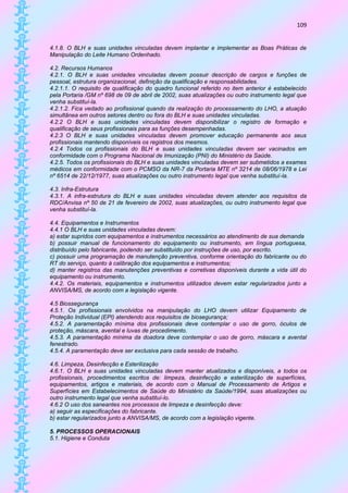 109


4.1.8. O BLH e suas unidades vinculadas devem implantar e implementar as Boas Práticas de
Manipulação do Leite Humano Ordenhado.

4.2. Recursos Humanos
4.2.1. O BLH e suas unidades vinculadas devem possuir descrição de cargos e funções de
pessoal, estrutura organizacional, definição da qualificação e responsabilidades.
4.2.1.1. O requisito de qualificação do quadro funcional referido no item anterior é estabelecido
pela Portaria /GM nº 698 de 09 de abril de 2002, suas atualizações ou outro instrumento legal que
venha substituí-la.
4.2.1.2. Fica vedado ao profissional quando da realização do processamento do LHO, a atuação
simultânea em outros setores dentro ou fora do BLH e suas unidades vinculadas.
4.2.2 O BLH e suas unidades vinculadas devem disponibilizar o registro de formação e
qualificação de seus profissionais para as funções desempenhadas.
4.2.3 O BLH e suas unidades vinculadas devem promover educação permanente aos seus
profissionais mantendo disponíveis os registros dos mesmos.
4.2.4 Todos os profissionais do BLH e suas unidades vinculadas devem ser vacinados em
conformidade com o Programa Nacional de Imunização (PNI) do Ministério da Saúde.
4.2.5. Todos os profissionais do BLH e suas unidades vinculadas devem ser submetidos a exames
médicos em conformidade com o PCMSO da NR-7 da Portaria MTE nº 3214 de 08/06/1978 e Lei
nº 6514 de 22/12/1977, suas atualizações ou outro instrumento legal que venha substituí-la.

4.3. Infra-Estrutura
4.3.1. A infra-estrutura do BLH e suas unidades vinculadas devem atender aos requisitos da
RDC/Anvisa nº 50 de 21 de fevereiro de 2002, suas atualizações, ou outro instrumento legal que
venha substituí-la.

4.4. Equipamentos e Instrumentos
4.4.1 O BLH e suas unidades vinculadas devem:
a) estar supridos com equipamentos e instrumentos necessários ao atendimento de sua demanda
b) possuir manual de funcionamento do equipamento ou instrumento, em língua portuguesa,
distribuído pelo fabricante, podendo ser substituído por instruções de uso, por escrito.
c) possuir uma programação de manutenção preventiva, conforme orientação do fabricante ou do
RT do serviço, quanto à calibração dos equipamentos e instrumentos;
d) manter registros das manutenções preventivas e corretivas disponíveis durante a vida útil do
equipamento ou instrumento.
4.4.2. Os materiais, equipamentos e instrumentos utilizados devem estar regularizados junto a
ANVISA/MS, de acordo com a legislação vigente.

4.5 Biossegurança
4.5.1. Os profissionais envolvidos na manipulação do LHO devem utilizar Equipamento de
Proteção Individual (EPI) atendendo aos requisitos de biosegurança;
4.5.2. A paramentação mínima dos profissionais deve contemplar o uso de gorro, óculos de
proteção, máscara, avental e luvas de procedimento.
4.5.3. A paramentação mínima da doadora deve contemplar o uso de gorro, máscara e avental
fenestrado.
4.5.4. A paramentação deve ser exclusiva para cada sessão de trabalho.

4.6. Limpeza, Desinfecção e Esterilização
4.6.1. O BLH e suas unidades vinculadas devem manter atualizados e disponíveis, a todos os
profissionais, procedimentos escritos de: limpeza, desinfecção e esterilização de superfícies,
equipamentos, artigos e materiais, de acordo com o Manual de Processamento de Artigos e
Superfícies em Estabelecimentos de Saúde do Ministério da Saúde/1994, suas atualizações ou
outro instrumento legal que venha substituí-lo.
4.6.2 O uso dos saneantes nos processos de limpeza e desinfecção deve:
a) seguir as especificações do fabricante.
b) estar regularizados junto a ANVISA/MS, de acordo com a legislação vigente.

5. PROCESSOS OPERACIONAIS
5.1. Higiene e Conduta
 