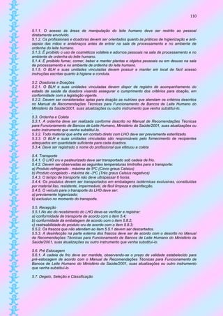110


5.1.1. O acesso às áreas de manipulação do leite humano deve ser restrito ao pessoal
diretamente envolvido.
5.1.2. Os profissionais e doadoras devem ser orientados quanto às práticas de higienização e anti-
sepsia das mãos e antebraços antes de entrar na sala de processamento e no ambiente de
ordenha do leite humano.
5.1.3. É proibido o uso de cosméticos voláteis e adornos pessoais na sala de processamento e no
ambiente de ordenha do leite humano.
5.1.4. É proibido fumar, comer, beber e manter plantas e objetos pessoais ou em desuso na sala
de processamento e no ambiente de ordenha do leite humano.
5.1.5. O BLH e suas unidades vinculadas devem possuir e manter em local de fácil acesso
instruções escritas quanto à higiene e conduta.

5.2. Doadoras e Doações
5.2.1. O BLH e suas unidades vinculadas devem dispor de registro de acompanhamento do
estado de saúde da doadora visando assegurar o cumprimento dos critérios para doação, em
conformidade com a legislação vigente.
5.2.2. Devem ser consideradas aptas para doação as nutrizes que atendam os critérios descritos
no Manual de Recomendações Técnicas para Funcionamento de Bancos de Leite Humano do
Ministério da Saúde/2001, suas atualizações ou outro instrumento que venha substituí-lo.
.
5.3. Ordenha e Coleta
5.3.1. A ordenha deve ser realizada conforme descrito no Manual de Recomendações Técnicas
para Funcionamento de Bancos de Leite Humano, Ministério da Saúde/2001, suas atualizações ou
outro instrumento que venha substituí-lo.
5.3.2. Todo material que entre em contato direto com LHO deve ser previamente esterilizado.
5.3.3. O BLH e suas unidades vinculadas são responsáveis pelo fornecimento de recipientes
adequados em quantidade suficiente para cada doadora.
5.3.4. Deve ser registrado o nome do profissional que efetuou a coleta

5.4. Transporte
5.4.1. O LHO cru e pasteurizado deve ser transportado sob cadeia de frio.
5.4.2. Devem ser observadas as seguintes temperaturas limítrofes para o transporte:
a) Produto refrigerado - máxima de 5ºC (Cinco graus Celsius)
b) Produto congelado - máxima de -3ºC (Três graus Celsius negativos)
5.4.3. O tempo de transporte não deve ultrapassar 6 horas.
5.4.4. Os produtos devem ser transportados em embalagens isotérmicas exclusivas, constituídas
por material liso, resistente, impermeável, de fácil limpeza e desinfecção.
5.4.5. O veículo para o transporte do LHO deve ser:
a) previamente higienizado;
b) exclusivo no momento do transporte.

5.5. Recepção
5.5.1.No ato do recebimento do LHO deve-se verificar e registrar:
a) conformidade de transporte de acordo com o item 5.4;
b) conformidade da embalagem de acordo com o item 5.8.2;
c) rastreabilidade do produto cru de acordo com o item 5.8.3;
5.5.2. Os frascos que não atendam ao item 5.5.1 devem ser descartados.
5.5.3. A desinfecção na parte externa dos frascos deve ser de acordo com o descrito no Manual
de Recomendações Técnicas para Funcionamento de Bancos de Leite Humano do Ministério da
Saúde/2001, suas atualizações ou outro instrumento que venha substituí-lo.

5.6. Pré Estocagem
5.6.1. A cadeia de frio deve ser mantida, observando-se o prazo de validade estabelecido para
pré-estocagem de acordo com o Manual de Recomendações Técnicas para Funcionamento de
Bancos de Leite Humano do Ministério da Saúde/2001, suas atualizações ou outro instrumento
que venha substituí-lo.

5.7. Degelo, Seleção e Classificação
 