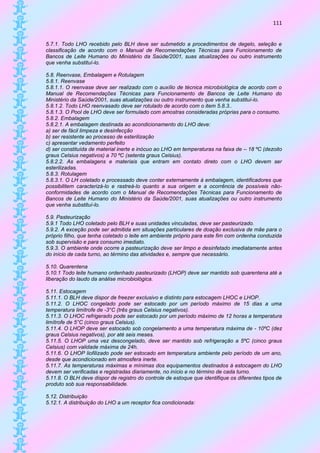 111


5.7.1. Todo LHO recebido pelo BLH deve ser submetido a procedimentos de degelo, seleção e
classificação de acordo com o Manual de Recomendações Técnicas para Funcionamento de
Bancos de Leite Humano do Ministério da Saúde/2001, suas atualizações ou outro instrumento
que venha substituí-lo.

5.8. Reenvase, Embalagem e Rotulagem
5.8.1. Reenvase
5.8.1.1. O reenvase deve ser realizado com o auxílio de técnica microbiológica de acordo com o
Manual de Recomendações Técnicas para Funcionamento de Bancos de Leite Humano do
Ministério da Saúde/2001, suas atualizações ou outro instrumento que venha substituí-lo.
5.8.1.2. Todo LHO reenvasado deve ser rotulado de acordo com o item 5.8.3..
5.8.1.3. O Pool de LHO deve ser formulado com amostras consideradas próprias para o consumo.
5.8.2. Embalagem
5.8.2.1. A embalagem destinada ao acondicionamento do LHO deve:
a) ser de fácil limpeza e desinfecção
b) ser resistente ao processo de esterilização
c) apresentar vedamento perfeito
d) ser constituída de material inerte e inócuo ao LHO em temperaturas na faixa de – 18 ºC (dezoito
graus Celsius negativos) a 70 ºC (setenta graus Celsius).
5.8.2.2. As embalagens e materiais que entram em contato direto com o LHO devem ser
esterilizadas.
5.8.3. Rotulagem
5.8.3.1. O LH coletado e processado deve conter externamente à embalagem, identificadores que
possibilitem caracterizá-lo e rastreá-lo quanto a sua origem e a ocorrência de possíveis não-
conformidades de acordo com o Manual de Recomendações Técnicas para Funcionamento de
Bancos de Leite Humano do Ministério da Saúde/2001, suas atualizações ou outro instrumento
que venha substituí-lo.

5.9. Pasteurização
5.9.1 Todo LHO coletado pelo BLH e suas unidades vinculadas, deve ser pasteurizado.
5.9.2. A exceção pode ser admitida em situações particulares de doação exclusiva de mãe para o
próprio filho, que tenha coletado o leite em ambiente próprio para este fim com ordenha conduzida
sob supervisão e para consumo imediato.
5.9.3. O ambiente onde ocorre a pasteurização deve ser limpo e desinfetado imediatamente antes
do início de cada turno, ao término das atividades e, sempre que necessário.

5.10. Quarentena
5.10.1 Todo leite humano ordenhado pasteurizado (LHOP) deve ser mantido sob quarentena até a
liberação do laudo da análise microbiológica.

5.11. Estocagem
5.11.1. O BLH deve dispor de freezer exclusivo e distinto para estocagem LHOC e LHOP.
5.11.2. O LHOC congelado pode ser estocado por um período máximo de 15 dias a uma
temperatura limítrofe de -3°C (três graus Celsius negativos).
5.11.3. O LHOC refrigerado pode ser estocado por um período máximo de 12 horas a temperatura
limítrofe de 5°C (cinco graus Celsius).
5.11.4. O LHOP deve ser estocado sob congelamento a uma temperatura máxima de - 10ºC (dez
graus Celsius negativos), por até seis meses.
5.11.5. O LHOP uma vez descongelado, deve ser mantido sob refrigeração a 5ºC (cinco graus
Celsius) com validade máxima de 24h.
5.11.6. O LHOP liofilizado pode ser estocado em temperatura ambiente pelo período de um ano,
desde que acondicionado em atmosfera inerte.
5.11.7. As temperaturas máximas e mínimas dos equipamentos destinados à estocagem do LHO
devem ser verificadas e registradas diariamente, no início e no término de cada turno.
5.11.8. O BLH deve dispor de registro do controle de estoque que identifique os diferentes tipos de
produto sob sua responsabilidade.

5.12. Distribuição
5.12.1. A distribuição do LHO a um receptor fica condicionada:
 