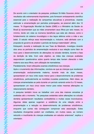 116


De acordo com o orientador da pesquisa, professor Dr.Hélio Scavone Júnior, os
resultados são extremamente importantes, pois fornecem embasamento científico
essencial para a realização de campanhas educativas e preventivas, visando
estimular a amamentação por períodos prolongados, se possível além dos 12
meses. "A Organização Mundial da Saúde (OMS) e o Ministério da Saúde do
Brasil já recomendam que as mães amamentem seus filhos por seis meses, no
mínimo, tendo em vista os inúmeros benefícios que este ato oferece, como o
fortalecimento do sistema imunológico e dos laços afetivos entre a mãe e seu
bebê. O estudo reforça essa recomendação e, inclusive, está alinhado com a
proposta do governo de ampliar o período de licença maternidade", afirma.
Kobayashi, durante a realização de sua Tese de Mestrado, investigou durante
dois anos os períodos de amamentação exclusiva e sua relação como fator de
risco para o desenvolvimento de alterações na oclusão dentária, durante a fase
da dentição de leite. Com este objetivo, as mães das crianças avaliadas
responderam questionários sobre quanto tempo elas haviam oferecido o leite
materno aos seus filhos, sem utilização de mamadeiras.
Paralelamente, foram efetuados exames ortodônticos nas crianças.
Após o cruzamento das informações, concluiu-se que as crianças que receberam
amamentação     exclusivamente   materna,   durante   mais   de    doze     meses,
apresentaram um risco vinte vezes menor para o desenvolvimento de problemas
ortodônticos, particularmente as mordidas cruzadas posteriores. Além disso, as
crianças amamentadas ao peito durante um período variando entre 6 a 12 meses,
apresentaram um risco cinco vezes menor para estas mesmas alterações no
relacionamento dentário.
A pesquisa também inova ao trabalhar com uma das maiores amostras já
avaliadas até o momento. "As pesquisas existentes sobre alterações na oclusão
dentária apresentavam resultados contraditórios e muitas vezes inconclusivos.
Algumas delas apenas sugeriam a existência de uma relação entre a
amamentação e a redução no desenvolvimento de problemas ortodônticos,
enquanto que outras não conseguiam comprovar esta associação. Estes
resultados divergentes podem ser creditados, em muitos casos, ao número
reduzido e insuficiente de crianças analisadas em estudos anteriores", explica o
orientador.
 