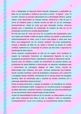 9


Com a deflagração da Segunda Guerra Mundial, desaparece a publicidade de
leites em pó importados e verifica-se que tanto a revista “A Cigarra” como “O
Cruzeiro” reduzem os anúncios relacionados com a alimentação infantil e, quando
citados, eram direcionados às crianças maiores. Observa-se o fato de que no
Jornal de Pediatria passa a veicular anúncio do leite em pó em contracapa,
acrescentando-se: “diante do custo que essa veiculação envolve, chama-se
atenção para a importância da contribuição da indústria de leite em pó na
sustentação econômica de revistas especializadas”.
No final dos anos 40, início dos anos 50, os produtos são apresentados como
uma opção para facilitar a tarefa de alguns médicos que passam a prescrevê-los
indiscriminadamente às mães, como a forma mais prática e viável para seus
filhos, pois asseguravam ser um “produto confiável”. Nos anos subseqüentes,
emerge a utilização de leites em pó, desde o momento da secção do cordão
umbilical, exaltando-se a composição do produto que teria toda a segurança na
substituição do leite materno.
Outros produtos complementares ao leite em pó surgem como auxiliares no
preparo da mamadeira “traduzindo um deslocamento flagrante do eixo da
propaganda de alimentos infantis, originalmente centrado no aleitamento natural”.
Durante anos, foi utilizada a prática de fornecimento de produtos lácteos aos
profissionais de saúde (Médicos e Nutricionistas, em especial), estratégicos para
o fornecimento de mensagens dirigidas às mães. Outros veículos de
disseminação eram utilizados, tais como: “serviços assistenciais dos hospitais-
escola; reuniões científicas; cursos de atualização e congressos, com o patrocínio
e divulgação dessas indústrias; manutenção de um serviço próprio de divulgação
científica, além da contribuição para o sustento de revistas científicas com a
publicação sistemática desses anúncios”.
Diante do desconhecimento a respeito da lactação e da importância do controle
médico da alimentação infantil, configura-se um momento propício à propagação
de idéias distorcidas, impedindo inclusive, a percepção por parte dos profissionais
do seu envolvimento frente à disseminação do leite artificial.
A partir da disponibilidade do leite em pó no mercado, as mães passam a ter que
optar entre amamentar seus filhos no seio ou oferecer o leite na mamadeira.
Conseqüentemente, houve uma mudança do comportamento dessas mulheres,
 