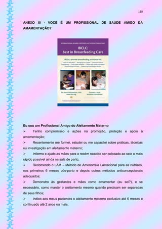 118


ANEXO III - VOCÊ É UM PROFISSIONAL DE SAÚDE AMIGO DA
AMAMENTAÇÃO?




Eu sou um Profissional Amigo do Aleitamento Materno
     Tenho compromisso e ações na promoção, proteção e apoio à
amamentação;
     Recentemente me formei, estudei ou me capacitei sobre práticas, técnicas
ou investigação em aleitamento materno;
     Informo e ajudo as mães para o recém nascido ser colocado ao seio o mais
rápido possível ainda na sala de parto;
     Recomendo o LAM – Método de Amenorréia Lactacional para as nutrizes,
nos primeiros 6 meses pós-parto e depois outros métodos anticoncepcionais
adequados;
     Demonstro às gestantes e mães como amamentar (eu sei?), e se
necessário, como manter o aleitamento mesmo quando precisam ser separadas
de seus filhos;
     Indico aos meus pacientes o aleitamento materno exclusivo até 6 meses e
continuado até 2 anos ou mais;
 