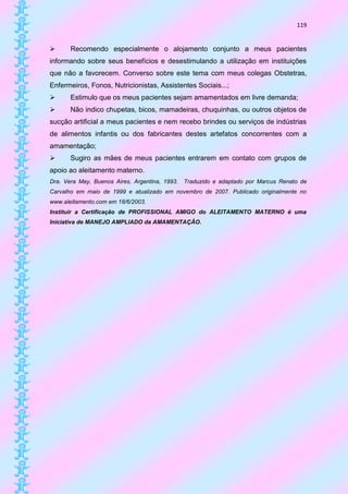 119


      Recomendo especialmente o alojamento conjunto a meus pacientes
informando sobre seus benefícios e desestimulando a utilização em instituições
que não a favorecem. Converso sobre este tema com meus colegas Obstetras,
Enfermeiros, Fonos, Nutricionistas, Assistentes Sociais...;
      Estimulo que os meus pacientes sejam amamentados em livre demanda;
      Não indico chupetas, bicos, mamadeiras, chuquinhas, ou outros objetos de
sucção artificial a meus pacientes e nem recebo brindes ou serviços de indústrias
de alimentos infantis ou dos fabricantes destes artefatos concorrentes com a
amamentação;
      Sugiro as mães de meus pacientes entrarem em contato com grupos de
apoio ao aleitamento materno.
Dra. Vera May, Buenos Aires, Argentina, 1993.   Traduzido e adaptado por Marcus Renato de
Carvalho em maio de 1999 e atualizado em novembro de 2007. Publicado originalmente no
www.aleitamento.com em 18/6/2003.
Instituir a Certificação de PROFISSIONAL AMIGO do ALEITAMENTO MATERNO é uma
Iniciativa de MANEJO AMPLIADO da AMAMENTAÇÃO.
 