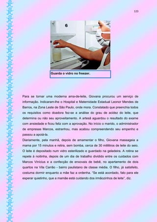 123




                     Guarda o vidro no freezer.




Para se tornar uma moderna ama-de-leite, Giovana procurou um serviço de
informação. Indicaram-lhe o Hospital e Maternidade Estadual Leonor Mendes de
Barros, na Zona Leste de São Paulo, onde mora. Constatado que preenchia todos
os requisitos como doadora fez-se a análise do grau de acidez do leite, que
determina ou não seu aproveitamento. A artesã aguardou o resultado do exame
com ansiedade e ficou feliz com a aprovação. No início o marido, o administrador
de empresas Marcos, estranhou, mas acabou compreendendo seu empenho e
passou a apoiá-la.
Diariamente, pela manhã, depois de amamentar o filho, Giovana massageia a
mama por 15 minutos e retira, sem bomba, cerca de 30 mililitros de leite do seio.
O leite é depositado num vidro esterilizado e guardado na geladeira. A rotina se
repete à noitinha, depois de um dia de trabalho dividido entre os cuidados com
Marcos Vinícius e a confecção de enxovais de bebê, no apartamento de dois
quartos na Vila Carrão - bairro paulistano de classe média. O filho, já satisfeito,
costuma dormir enquanto a mãe faz a ordenha. “Se está acordado, falo para ele
esperar quietinho, que a mamãe está cuidando dos irmãozinhos de leite”, diz.
 