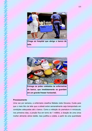 125




                 Chega ao hospital que abriga o banco de
                 leite.




                Entrega os potes coletados às enfermeiras
                do banco, que imediatamente os guardam
                em um grande freezer horizontal.


Processamento
Uma vez por semana, a enfermeira Josefina Matiata visita Giovana. Cuida para
que o meio litro de leite que a artesã extrai semanalmente seja transportado em
condições adequadas até o banco. Como a refeição do prematuro é minúscula,
nos primeiros dias, a porção fica em torno de 1 mililitro, a doação de uma única
mulher alimenta vários bebês. Isso justifica a coleta, a partir de uma quantidade
 