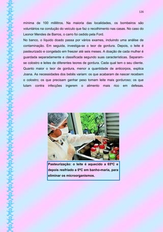 126


mínima de 100 mililitros. Na maioria das localidades, os bombeiros são
voluntários na condução do veículo que faz o recolhimento nas casas. No caso do
Leonor Mendes de Barros, o carro foi cedido pela Ford.
No banco, o líquido doado passa por vários exames, incluindo uma análise de
contaminação. Em seguida, investiga-se o teor de gordura. Depois, o leite é
pasteurizado e congelado em freezer até seis meses. A doação de cada mulher é
guardada separadamente e classificada segundo suas características. Separam-
se colostro e leites de diferentes teores de gordura. Cada qual tem o seu cliente.
Quanto maior o teor de gordura, menor a quantidade de anticorpos, explica
Joana. As necessidades dos bebês variam: os que acabaram de nascer recebem
o colostro; os que precisam ganhar peso tomam leite mais gorduroso; os que
lutam   contra   infecções   ingerem   o   alimento   mais   rico   em   defesas.




                 Pasteurização: o leite é aquecido a 65ºC e
                 depois resfriado a 0ºC em banho-maria, para
                 eliminar os microorganismos.
 