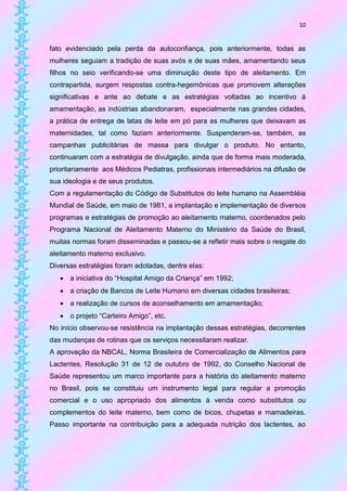 10


fato evidenciado pela perda da autoconfiança, pois anteriormente, todas as
mulheres seguiam a tradição de suas avós e de suas mães, amamentando seus
filhos no seio verificando-se uma diminuição deste tipo de aleitamento. Em
contrapartida, surgem respostas contra-hegemônicas que promovem alterações
significativas e ante ao debate e as estratégias voltadas ao incentivo à
amamentação, as indústrias abandonaram, especialmente nas grandes cidades,
a prática de entrega de latas de leite em pó para as mulheres que deixavam as
maternidades, tal como faziam anteriormente. Suspenderam-se, também, as
campanhas publicitárias de massa para divulgar o produto. No entanto,
continuaram com a estratégia de divulgação, ainda que de forma mais moderada,
prioritariamente aos Médicos Pediatras, profissionais intermediários na difusão de
sua ideologia e de seus produtos.
Com a regulamentação do Código de Substitutos do leite humano na Assembléia
Mundial de Saúde, em maio de 1981, a implantação e implementação de diversos
programas e estratégias de promoção ao aleitamento materno, coordenados pelo
Programa Nacional de Aleitamento Materno do Ministério da Saúde do Brasil,
muitas normas foram disseminadas e passou-se a refletir mais sobre o resgate do
aleitamento materno exclusivo.
Diversas estratégias foram adotadas, dentre elas:
    a iniciativa do “Hospital Amigo da Criança” em 1992;
    a criação de Bancos de Leite Humano em diversas cidades brasileiras;
    a realização de cursos de aconselhamento em amamentação;
    o projeto “Carteiro Amigo”, etc.
No início observou-se resistência na implantação dessas estratégias, decorrentes
das mudanças de rotinas que os serviços necessitaram realizar.
A aprovação da NBCAL, Norma Brasileira de Comercialização de Alimentos para
Lactentes, Resolução 31 de 12 de outubro de 1992, do Conselho Nacional de
Saúde representou um marco importante para a história do aleitamento materno
no Brasil, pois se constituiu um instrumento legal para regular a promoção
comercial e o uso apropriado dos alimentos à venda como substitutos ou
complementos do leite materno, bem como de bicos, chupetas e mamadeiras.
Passo importante na contribuição para a adequada nutrição dos lactentes, ao
 
