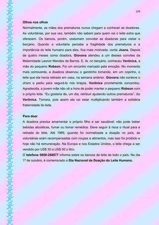 129


Olhos nos olhos
Normalmente, as mães dos prematuros nunca chegam a conhecer as doadoras.
As voluntárias, por sua vez, também não sabem para quem vai o leite extra que
oferecem. Os bancos, porém, costumam convidar as doadoras para visitar o
berçário. Quando a voluntária percebe a fragilidade dos prematuros e a
importância do leite humano para eles, fica mais motivada, conta Joana. Depois
de quatro meses como doadora, Giovana atendeu a um desses convites da
Maternidade Leonor Mendes de Barros. E, lá, no berçário, conheceu Verônica, a
mãe do pequeno Robson. Foi um encontro marcado pela emoção. No momento
mais comovente, a doadora observou o garotinho tomando, em um copinho, o
leite que ela havia retirado em casa, na semana anterior. Giovana não conteve o
choro e pediu para segurá-lo nos braços. Verônica prontamente concordou.
Agradecida, a jovem mãe não vê a hora de poder manter o pequeno Robson com
o próprio leite. “Eu gostaria de, um dia, retribuir ajudando outros prematuros”, diz
Verônica. Tomara, pois assim ela vai estar multiplicando também a solidária
fraternidade do leite.


Para doar
A doadora precisa amamentar o próprio filho e ser saudável: não pode beber
bebidas alcoólicas, fumar ou tomar remédios. Deve seguir à risca o ritual para a
retirada do leite. Até 1985, quando foi normatizada a doação no país, as
voluntárias eram recompensadas com roupas e alimentos, mas isso foi proibido e
hoje não há remuneração. Na Europa e nos Estados Unidos, o leite chega a ser
vendido por US$ 30 a US$ 50 o litro.
O telefone 0800-268877 informa sobre os bancos de leite de todo o país. No dia
1º de outubro, é comemorado o Dia Nacional de Doação do Leite Humano.
 