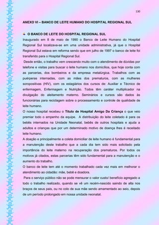 130


ANEXO VI – BANCO DE LEITE HUMANO DO HOSPITAL REGIONAL SUL


   O BANCO DE LEITE DO HOSPITAL REGIONAL SUL
Inaugurado em 8 de maio de 1990 o Banco de Leite Humano do Hospital
Regional Sul localizava-se em uma unidade administrativa, já que o Hospital
Regional Sul estava em reforma sendo que em julho de 1997 o banco de leite foi
transferido para o Hospital Regional Sul.
Desde então, o trabalho vem crescendo muito com o atendimento de dúvidas por
telefone e visitas para buscar o leite humano nos domicílios, que hoje conta com
as parcerias, dos bombeiros e da empresa metalúrgica. Trabalhos com as
puérperas internadas, com as mães dos prematuros, com as mulheres
soropositivas (HIV), com os estagiários dos cursos de: Auxiliar e Técnico de
enfermagem, Enfermagem e Nutrição. Todos têm caráter multiplicador na
divulgação do aleitamento materno. Seminários e cursos são dados às
funcionárias para reciclagem sobre o processamento e controle de qualidade de
leite humano.
O nosso hospital recebeu o Título de Hospital Amigo Da Criança o que veio
premiar todo o empenho da equipe. A distribuição do leite coletado é para os
bebês internados na Unidade Neonatal, bebês de outros hospitais e ajuda a
adultos e crianças que por um determinado motivo de doença lhes é receitado
leite humano.
A doação e principalmente a coleta domiciliar de leite humano é fundamental para
a manutenção deste trabalho que a cada dia tem sido mais solicitado pela
importância do leite materno na recuperação dos prematuros. Por todos os
motivos já citados, estas parcerias têm sido fundamental para a manutenção e o
aumento do trabalho.
O banco de leite tem até o momento trabalhado cada vez mais em melhorar o
atendimento ao cidadão: mãe, bebê e doadora.
Para o serviço público não se pode mensurar o valor custo/ benefício agregado a
todo o trabalho realizado, quando se vê um recém-nascido saindo de alta nos
braços de seus pais, ou no colo de sua mãe sendo amamentado ao seio, depois
de um período prolongado em nossa unidade neonatal.
 