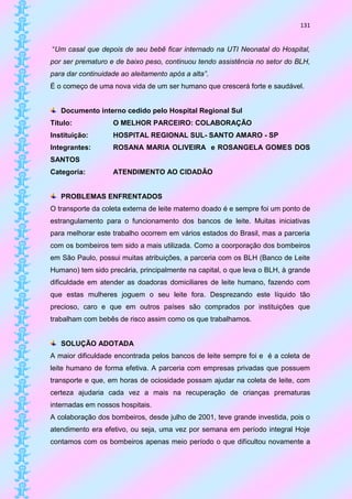 131


“Um casal que depois de seu bebê ficar internado na UTI Neonatal do Hospital,
por ser prematuro e de baixo peso, continuou tendo assistência no setor do BLH,
para dar continuidade ao aleitamento após a alta”.
É o começo de uma nova vida de um ser humano que crescerá forte e saudável.


   Documento interno cedido pelo Hospital Regional Sul
Título:            O MELHOR PARCEIRO: COLABORAÇÃO
Instituição:       HOSPITAL REGIONAL SUL- SANTO AMARO - SP
Integrantes:       ROSANA MARIA OLIVEIRA e ROSANGELA GOMES DOS
SANTOS
Categoria:         ATENDIMENTO AO CIDADÃO


   PROBLEMAS ENFRENTADOS
O transporte da coleta externa de leite materno doado é e sempre foi um ponto de
estrangulamento para o funcionamento dos bancos de leite. Muitas iniciativas
para melhorar este trabalho ocorrem em vários estados do Brasil, mas a parceria
com os bombeiros tem sido a mais utilizada. Como a coorporação dos bombeiros
em São Paulo, possui muitas atribuições, a parceria com os BLH (Banco de Leite
Humano) tem sido precária, principalmente na capital, o que leva o BLH, à grande
dificuldade em atender as doadoras domiciliares de leite humano, fazendo com
que estas mulheres joguem o seu leite fora. Desprezando este líquido tão
precioso, caro e que em outros países são comprados por instituições que
trabalham com bebês de risco assim como os que trabalhamos.


   SOLUÇÃO ADOTADA
A maior dificuldade encontrada pelos bancos de leite sempre foi e é a coleta de
leite humano de forma efetiva. A parceria com empresas privadas que possuem
transporte e que, em horas de ociosidade possam ajudar na coleta de leite, com
certeza ajudaria cada vez a mais na recuperação de crianças prematuras
internadas em nossos hospitais.
A colaboração dos bombeiros, desde julho de 2001, teve grande investida, pois o
atendimento era efetivo, ou seja, uma vez por semana em período integral Hoje
contamos com os bombeiros apenas meio período o que dificultou novamente a
 