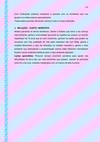 135


Com instituições públicas mantemos a parceria com os bombeiros que nos
ajudam na coleta externa semanalmente.
Todas estas parcerias não levam nenhum custo a nossa instituição.


   RELAÇÃO – CUSTO / BENEFÍCIO
Nestas parcerias só temos benefícios. Ganha o Estado que torna o seu serviço
mais eficiente, ganha a comunidade que pode se orgulhar por possuir um serviço
implantado há 15 anos que só vem crescendo, ganham os bebês que podem se
recuperar com boa qualidade de vida após nascerem até com 500g, ganha o
hospital diminuindo o risco de infecções na unidade neonatal e, ganha o meio
ambiente que estimulando a amamentação menos mães oferecem mamadeiras
ficando menos materiais plásticos para o meio ambiente degradar.
Lições aprendidas: Procurar sempre encontrar parceiros para ajudar nas
dificuldades do dia a dia, por mais estranhos que possam parecer as parcerias
como foi a de uma, indústria metalúrgica com um banco de leite humano.
 