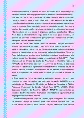 11


mesmo tempo em que os defende dos riscos associados à não amamentação ou
desmame precoce, além do papel essencial de incentivar o aleitamento materno.
Nos anos de 1998 e 1999, o Ministério da Saúde passou a receber um número
crescente de denúncias de violação à Resolução 31/92. A entrada no mercado de
novas fórmulas infantis para lactentes, alimentos complementares, mamadeiras,
bicos e chupetas foram apontadas como as principais causas, visto que a
abertura do mercado brasileiro propiciou a entrada de produtos estrangeiros que
não dispunham, em seus países de origem, de legislação semelhante à NBCAL.
Além disso, a Internet também surgiu como meio usado pelas indústrias, em
especial de chupetas e mamadeiras, para promover e vender seus produtos,
infringindo, também, a norma em vigor.
Nos anos de 1999 e 2000, a Área Técnica de Saúde da Criança e Aleitamento
Materno, do Ministério da Saúde,      atendendo às recomendações do art. 11,
inciso 2, do Código Internacional de Comercialização de Substitutos do Leite
Materno, e visando atingir a meta estabelecida na Reunião Mundial de Cúpula em
Favor da Infância, de terminar com a distribuição gratuita de sucedâneos do leite
materno nos serviços de saúde, realizou em parceria com a Rede IBFAN - Rede
Internacional em Defesa do Direito de Amamentar, o Ministério Público, o
PROCON, as Secretarias Estaduais e Municipais de Saúde, a Sociedade
Brasileira de Pediatria e as Vigilâncias Sanitárias Estaduais, cursos da NBCAL em
diversos Estados brasileiros, acompanhados de um trabalho de monitoramento,
sobre o cumprimento da norma pelas indústrias, profissionais e serviços de
saúde.
A Área Técnica de Saúde da Criança e Aleitamento Materno,          no ano 2000,
constituiu um grupo de trabalho, para elaboração de revisão da NBCAL, com a
participação de Técnicos dos Ministérios da Saúde, da Agricultura e Público,
Assessoria Parlamentar do Senado Federal, Rede IBFAN, UNICEF, OPAS,
Sociedade Brasileira de Pediatria, CONAR, INMETRO, representantes de
indústrias de alimentos infantis, de chupetas e mamadeiras e alguns consultores
do programa de aleitamento materno.
O texto elaborado por esse Grupo de Trabalho, após avaliação da Área Técnica
de Saúde da Criança, foi publicado, parte como Portaria Ministerial 2.051, em
2001 e parte como Resoluções da Diretoria Colegiada da ANVISA, após consulta
 