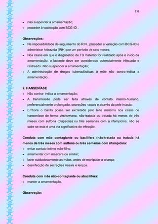 138


   não suspender a amamentação;
   proceder à vacinação com BCG-ID .


Observações:
   Na impossibilidade de seguimento do R.N., proceder a variação com BCG-ID e
    administrar hidrazida (INH) por um período de seis meses;
   Nos casos em que o diagnóstico de TB materno for realizado após o início da
    amamentação, o lactente deve ser considerado potencialmente infectado e
    rastreado. Não suspender a amamentação;
   A administração de drogas tuberculósticas à mãe não contra-indica a
    amamentação.


2. HANSENÍASE
   Não contra- indica a amamentação;
   A   transmissão    pode   ser      feita   através   de   contato   interno-humano,
    preferencialmente prolongado, secreções nasais e através da pele intacta;
   Embora o bacilo possa ser excretado pelo leite materno nos casos de
    hanseníase de forma virchowiana, não-tratada ou tratada há menos de três
    meses com sulfona (diapsona) ou três semanas com a rifampicina, não se
    sabe se esta é uma via significativa de infecção.


Conduta com mãe contagiante ou bacilífera (não-tratada ou tratada há
menos de três meses com sulfona ou três semanas com rifampicina:
   evitar contato íntimo mãe-filho;
   amamentar com máscara ou similar;
   lavar cuidadosamente as mãos, antes de manipular a criança;
   desinfecção de secreções nasais e lenços.


Conduta com mãe não-contagiante ou abacilífera:
   manter a amamentação.


Observação:
 