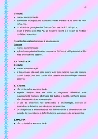 140


Conduta:
   manter a amamentação;
   administrar Imunoglobulina Específica contra Hepatite B na dose de -0,04
    ml/kg - I.M.;
   ou administrar gamaglobulina “Standard” na dose de 0,12 ml/kg - I.M;.
   testar a criança para Hbs Ag. Se negativo, vaciná-la e seguir as medidas
    profilática para o caso.


Hepatite diagnosticada durante a amamentação
Conduta
   manter a amamentação;
   aplicar Imunoglobulina Standard, na dose de 0,02 - o,o4 ml/Kg dose única IM o
    mais precocemente possível.


4. CITOMEGALIA
Conduta:
   manter a amamentação;
   a transmissão pós-natal pode ocorrer pelo leite materno mas não costuma
    ocorrer doença, pois junto com os vírus passam também anticorpos maternos
    passivos.


5. MASTITE
   não contra-indica a amamentação;
   especial    atenção   deve   ser   dada   ao   diagnóstico   diferencial   entre
    ingurgitamento mamário, obstrução dos ductos e mastite. Nenhuma dessas
    afecções contra-indica a amamentação;
   O uso de antibióticos não contra-indica a amamentação, exceção as
    tetraciclinas e derivados que não devem ser prescritos;
   Os analgésicos e antiinflamatórios não contra-indicam a amamentação com
    exceção da indometacina e da fenilbutazona que não deverão ser prescritos.


6. MALÁRIA
   não contra-indica a amamentação;
 