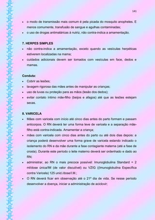 141


   o modo de transmissão mais comum é pela picada do mosquito anopheles. E
    menos comumente, transfusão de sangue e agulhas contaminadas;
   o uso de drogas antimaláricas à nutriz, não contra-indica a amamentação.


7. HERPES SIMPLES
   não contra-indica a amamentação, exceto quando as vesículas herpéticas
    estiverem localizadas na mama;
   cuidados adicionais devem ser tomados com vesículas em face, dedos e
    mamas.


Conduta:
   Cobrir as lesões;
   lavagem rigorosa das mães antes de manipular as crianças;
   uso de luvas ou proteção para as mãos (lesão dos dedos);
   evitar contato íntimo mãe-filho (beijos e afagos) até que as lesões estejam
    secas.


8. VARICELA
   Mães com varicela com início até cinco dias antes do parto formam e passam
    anticorpos. O RN deverá ter uma forma leve de varicela e a separação mãe-
    filho está contra-indicada. Amamentar a criança;
   mães com varicela com cinco dias antes do parto ou até dois dias depois: a
    criança poderá desenvolver uma forma grave de varicela estando indicado o
    isolamento do RN e da mãe durante a fase contagiante materna (até a fase de
    crosta). Durante este período o leite materno deverá ser ordenhado e dado ao
    RN;
   administrar, ao RN o mais precoce possível: Imunoglobulina Standard = 2
    ml/dose única/IM (de valor discutível) ou VZIG ((Imunoglobulina Específica
    contra Varicela) 125 unid./dose/I.M.;
   O RN deverá ficar em observação até o 21º dia de vida. Se nesse período
    desenvolver a doença, iniciar a administração de aciclovir;
 