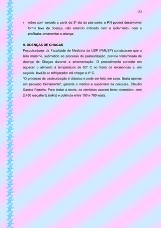 142


   mães com varicela a partir do 3º dia do pós-parto: o RN poderá desenvolver
    forma leve de doença, não estando indicado nem o isolamento, nem a
    profilaxia: amamentar a criança.


9. DOENÇAS DE CHAGAS
Pesquisadores da Faculdade de Medicina da USP (FMUSP) constataram que o
leite materno, submetido ao processo de pasteurização, previne transmissão de
doença de Chagas durante a amamentação. O procedimento consiste em
aquecer o alimento à temperatura de 63º C no forno de microondas e, em
seguida, levá-lo ao refrigerador até chegar a 4º C.
"O processo de pasteurização é clássico e pode ser feito em casa. Basta apenas
um pequeno treinamento", garante o médico e supervisor da pesquisa, Cláudio
Santos Ferreira. Para testar a teoria, os cientistas usaram forno doméstico, com
2.450 megahertz (mHz) e potência entre 100 e 700 watts.
 